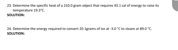 Determine the specific heat of a 210.0 gram object that requires 43.1 cal of energy to raise its 
temperature 19.3°C. 
SOLUTION: 
24. Determine the energy required to convert 20.1grams of ice at -3.0°C to steam at 89.0°C. 
SOLUTION: