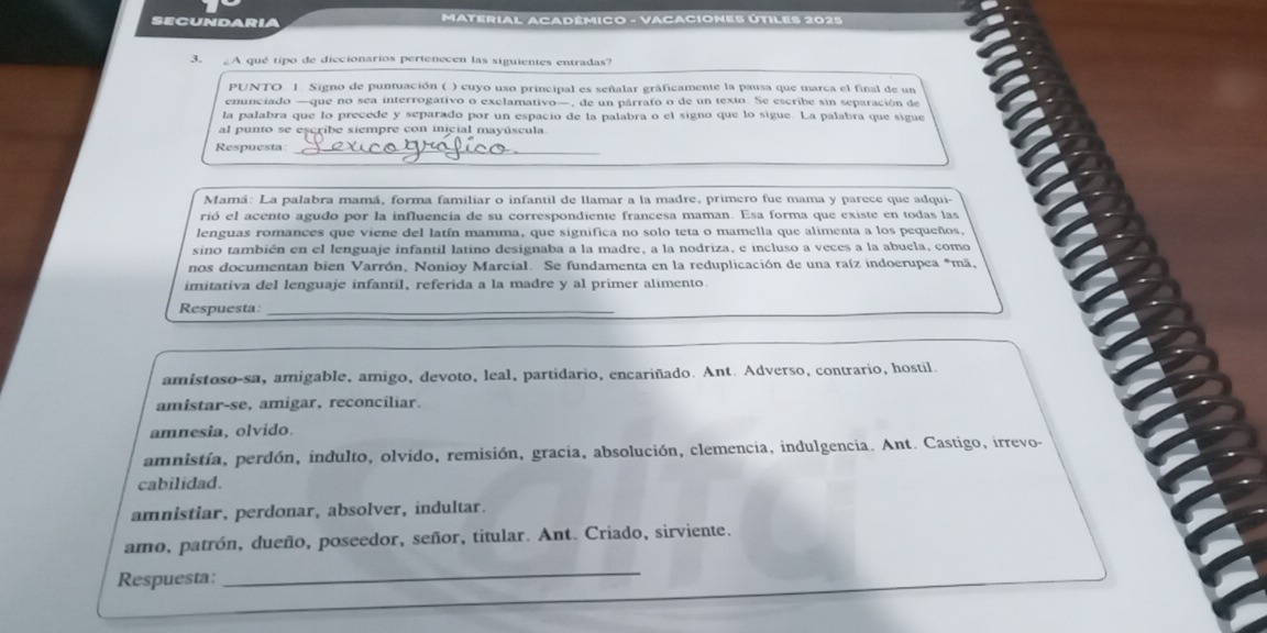 secundaria MATERIAL ACADÉMICO - VACACIONES ÚTILES 2025
3. ¿A qué tipo de diccionarios pertenecen las siguientes entradas?
PUNTO. 1. Signo de puntuación ( ) cuyo uso principal es señalar gráficamente la pausa que marca el final de un
enunciado —que no sea interrogativo o exclamativo—, de un párrafo o de un texto. Se escribe sin separación de
la palabra que lo precede y separado por un espacio de la palabra o el signo que lo sigue. La palabra que sigue
al punto se escribe siempre con inicial mayúscula
Respuesta:_
Mamá: La palabra mamá, forma familiar o infantil de llamar a la madre, primero fue mama y parece que adqui-
rió el acento agudo por la influencia de su correspondiente francesa maman. Esa forma que existe en todas las
lenguas romances que viene del latín mamma, que significa no solo teta o mamella que alimenta a los pequeños,
sino también en el lenguaje infantil latino designaba a la madre, a la nodriza, e incluso a veces a la abuela, como
nos documentan bien Varrón, Nonioy Marcial. Se fundamenta en la reduplicación de una raíz indoerupea *mã,
imitativa del lenguaje infantil, referida a la madre y al primer alimento
Respuesta:_
amistoso-sa, amigable, amigo, devoto, leal, partidario, encariñado. Ant. Adverso, contrario, hostil.
amistar-se, amigar, reconciliar.
amnesia, olvido.
amnistía, perdón, indulto, olvido, remisión, gracia, absolución, clemencia, indulgencia. Ant. Castigo, irrevo-
cabilidad.
amnistiar, perdonar, absolver, indultar.
amo, patrón, dueño, poseedor, señor, titular. Ant. Criado, sirviente.
Respuesta:
_