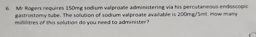 Mr Rogers requires 150mg sodium valproate administering via his percutaneous endoscopic 
gastrostomy tube. The solution of sodium valproate available is 200mg/5ml. How many
millilitres of this solution do you need to administer?