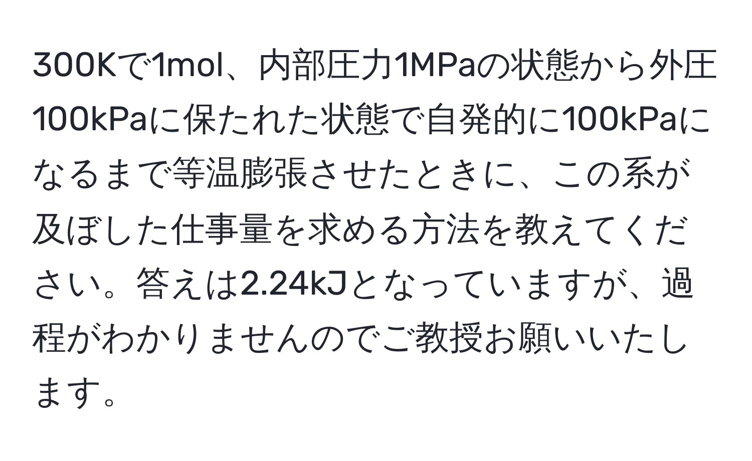 300Kで1mol、内部圧力1MPaの状態から外圧100kPaに保たれた状態で自発的に100kPaになるまで等温膨張させたときに、この系が及ぼした仕事量を求める方法を教えてください。答えは2.24kJとなっていますが、過程がわかりませんのでご教授お願いいたします。