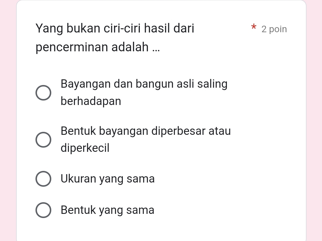 Yang bukan ciri-ciri hasil dari 2 poin
pencerminan adalah ...
Bayangan dan bangun asli saling
berhadapan
Bentuk bayangan diperbesar atau
diperkecil
Ukuran yang sama
Bentuk yang sama