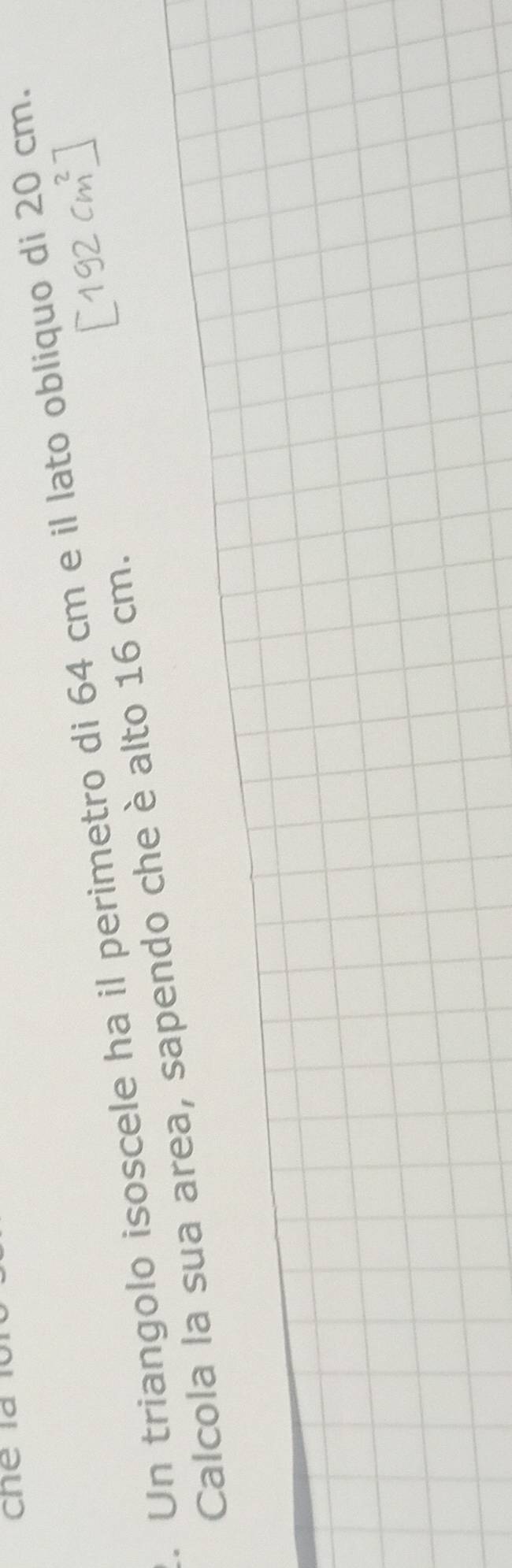 Un triangolo isoscele ha il perimetro di 64 cm e il lato obliquo di 20 cm. 
Calcola la sua area, sapendo che è alto 16 cm.