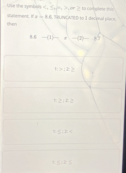 Use the symbols , ≤ _H=, or ≥ to complete this
statement. If x=8.6 , TRUNCATED to 1 decimal place,
then
8.6 - (1) 1 x _ -(2)-8.7
1:>;2:≥
1:≥ ;2:≥
1:≤ ;2:
≤ :2:≤