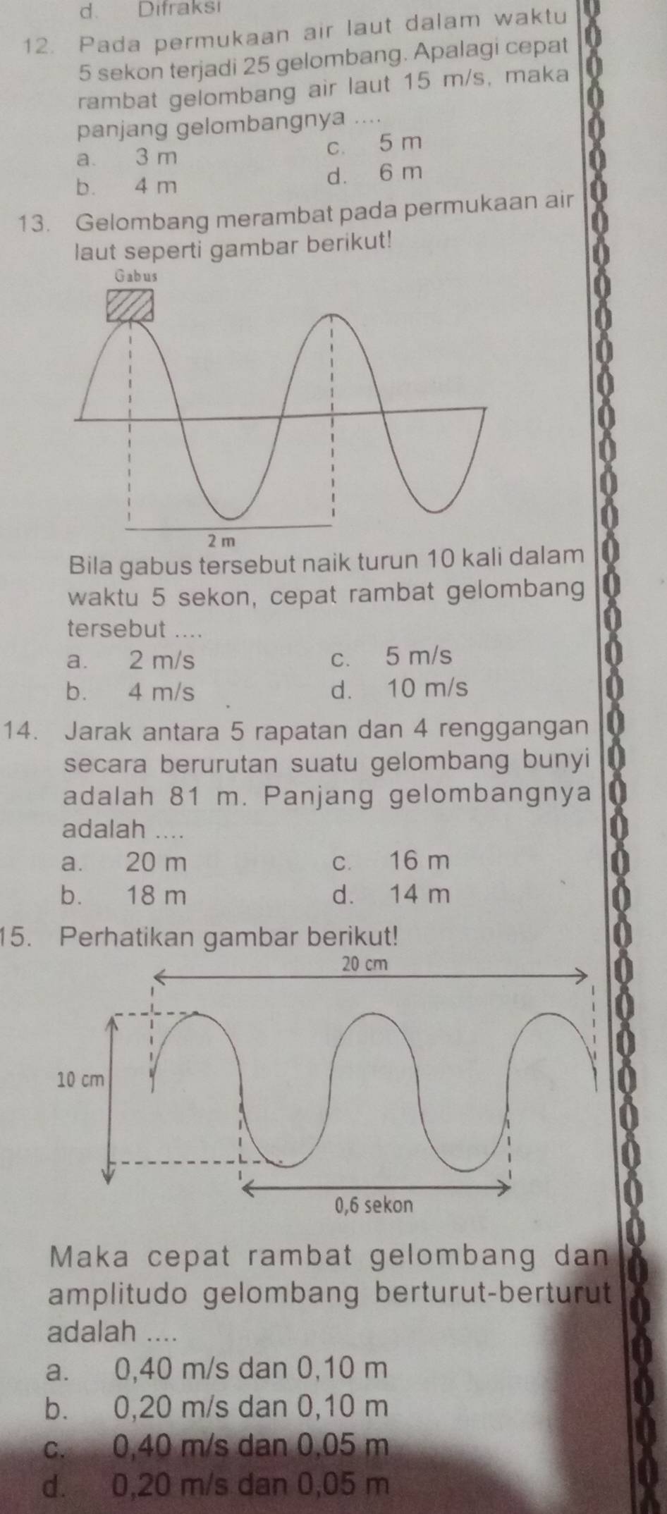 d. Difraksi
12. Pada permukaan air laut dalam waktu
5 sekon terjadi 25 gelombang. Apalagi cepat
rambat gelombang air laut 15 m/s, maka
panjang gelombangnya ....
a 3 m
c. 5 m
b. 4 m d. 6 m
13. Gelombang merambat pada permukaan air
laut seperti gambar berikut!
Bila gabus tersebut naik turun 10 kali dalam
waktu 5 sekon, cepat rambat gelombang
tersebut ....
a. 2 m/s c. 5 m/s
b. 4 m/s d. 10 m/s
14. Jarak antara 5 rapatan dan 4 renggangan
secara berurutan suatu gelombang bunyi
adalah 81 m. Panjang gelombangnya
adalah ....
a. 20 m c. 16 m
b. 18 m d. 14 m
15. Perhatikan gambar berikut!
Maka cepat rambat gelombang dan
amplitudo gelombang berturut-berturut
adalah ....
a. 0,40 m/s dan 0,10 m
b. 0,20 m/s dan 0,10 m
c. 0,40 m/s dan 0,05 m
d. 0,20 m/s dan 0,05 m