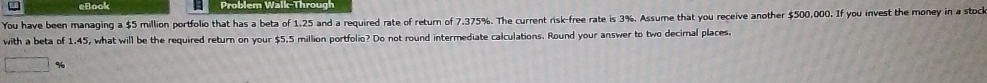 eBook Problem Walk-Through 
You have been managing a $5 million portfolio that has a beta of 1,25 and a required rate of return of 7.375%. The current risk-free rate is 3%. Assume that you receive another $500,000. If you invest the money in a stock 
with a beta of 1,45, what will be the required return on your $5.5 million portfolio? Do not round intermediate calculations. Round your answer to two decimal places.
%