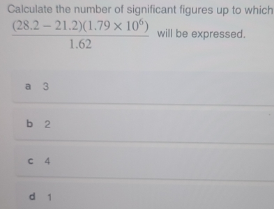 Calculate the number of significant figures up to which
 ((28.2-21.2)(1.79* 10^6))/1.62  will be expressed.
a 3
b 2
c 4
d 1