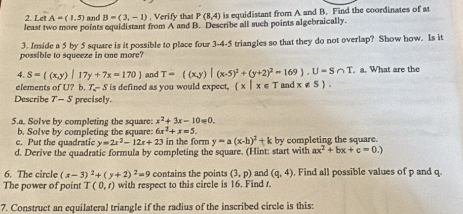 Let A=(1,5) and B=(3,-1) , Verify that P(8,4) is equidistant from A and B. Find the coordinates of at 
least two more points equidistant from A and B. Describe all such points algebraically. 
3. Inside a 5 by 5 square is it possible to place four 3-4-5 triangles so that they do not overlap? Show how. Is it 
possible to squeeze in one more? 
4. S= (x,y)|17y+7x=170 and T= (x,y)|(x-5)^2+(y+2)^2=169 , U=S∩ T. a. What are the 
elements of U? b. T-S is defined as you would expect,  x|x∈ T and x∉ S. 
Describe T - S precisely. 
5.a. Solve by completing the square: x^2+3x-10=0. 
b. Solve by completing the square: 6x^2+x=5. 
c. Put the quadratic y=2x^2-12x+23 in the form y=a(x-h)^2+k by completing the square. 
d. Derive the quadratic formula by completing the square. (Hint: start with ax^2+bx+c=0.)
6. The circle (x-3)^2+(y+2)^2=9 contains the points (3,p) and (q,4). Find all possible values of p and q. 
The power of point T(0,t) with respect to this circle is 16. Find t. 
7. Construct an equilateral triangle if the radius of the inscribed circle is this: