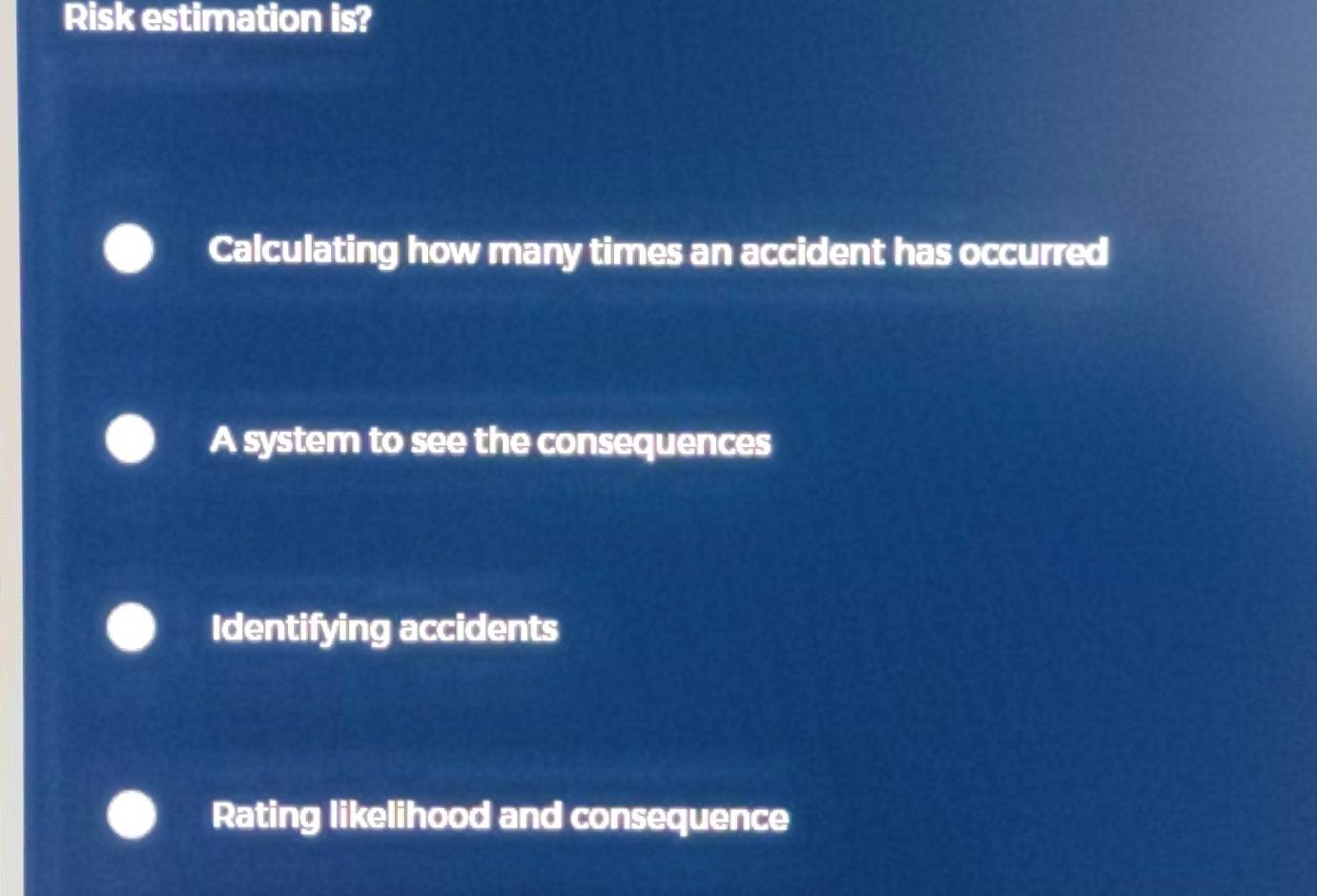 Risk estimation is?
Calculating how many times an accident has occurred
A system to see the consequences
Identifying accidents
Rating likelihood and consequence