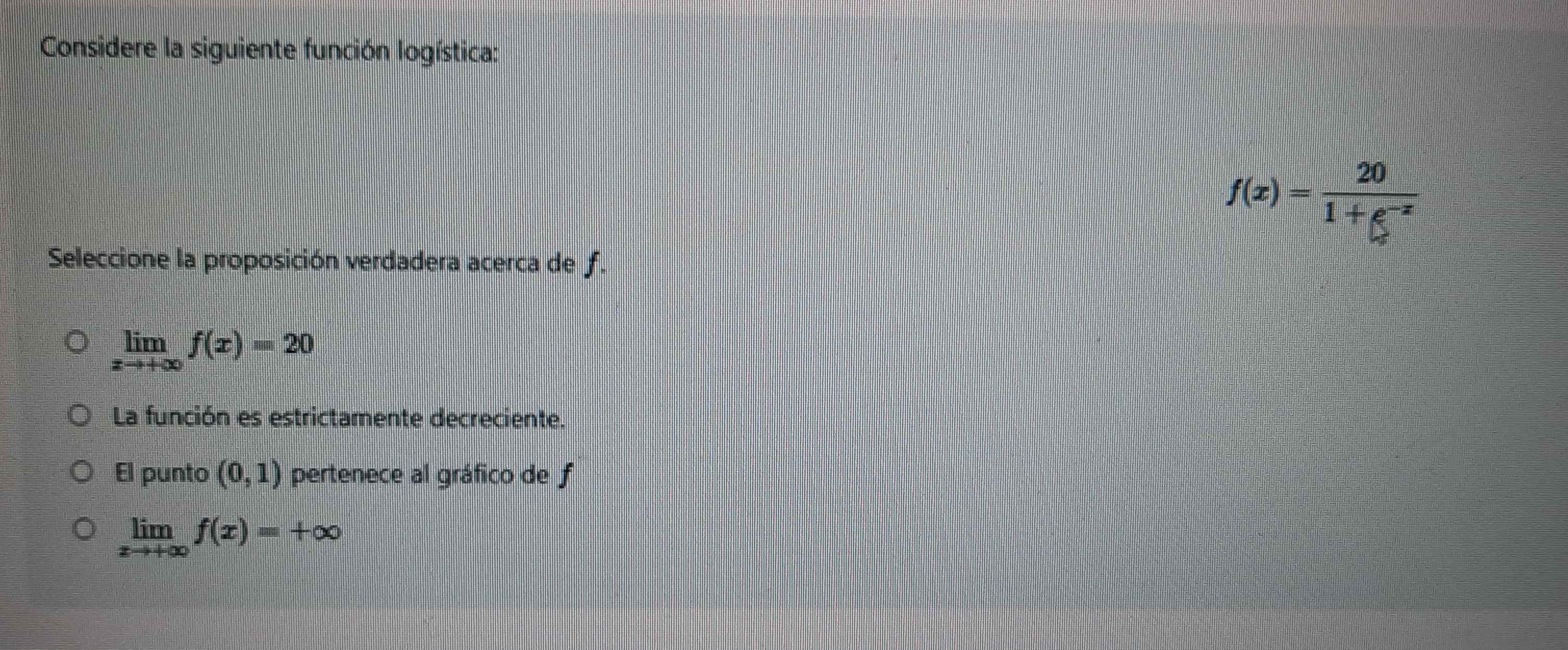 Considere la siguiente función logística:
f(x)= 20/1+e^(-x) 
Seleccione la proposición verdadera acerca de f.
limlimits _xto +∈fty f(x)=20
La función es estrictamente decreciente.
El punto (0,1) pertenece al gráfico de f
limlimits _xto +∈fty f(x)=+∈fty