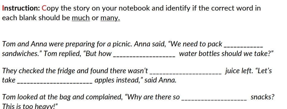 Instruction: Copy the story on your notebook and identify if the correct word in 
each blank should be much or many. 
Tom and Anna were preparing for a picnic. Anna said, “We need to pack_ 
sandwiches.” Tom replied, “But how _water bottles should we take?” 
They checked the fridge and found there wasn’t _juice left. “Let’s 
take _apples instead,” said Anna. 
Tom looked at the bag and complained, “Why are there so _snacks? 
This is too heavv!"