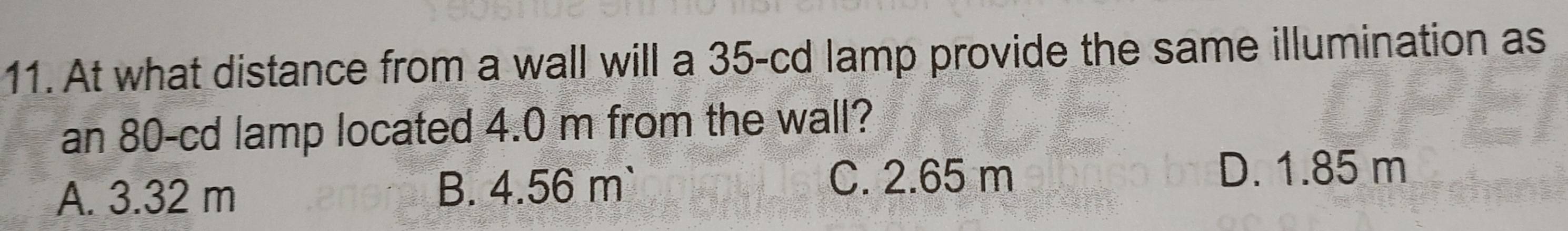 At what distance from a wall will a 35-cd lamp provide the same illumination as
an 80-cd lamp located 4.0 m from the wall?
A. 3.32 m B. 4.56 m `
C. 2.65 m D. 1.85 m