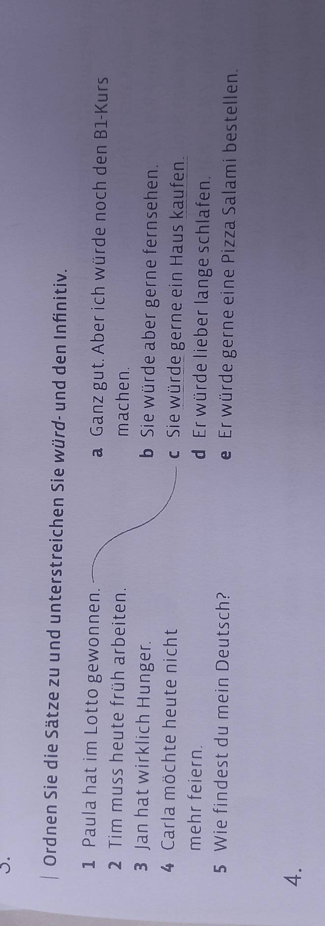 Ordnen Sie die Sätze zu und unterstreichen Sie würd- und den Infinitiv.
1 Paula hat im Lotto gewonnen. a Ganz gut. Aber ich würde noch den B1-Kurs
2 Tim muss heute früh arbeiten. machen.
3 Jan hat wirklich Hunger. b Sie würde aber gerne fernsehen.
4 Carla möchte heute nicht c Sie würde gerne ein Haus kaufen.
mehr feiern. d Er würde lieber lange schlafen.
5 Wie findest du mein Deutsch? e Er würde gerne eine Pizza Salami bestellen.
4.