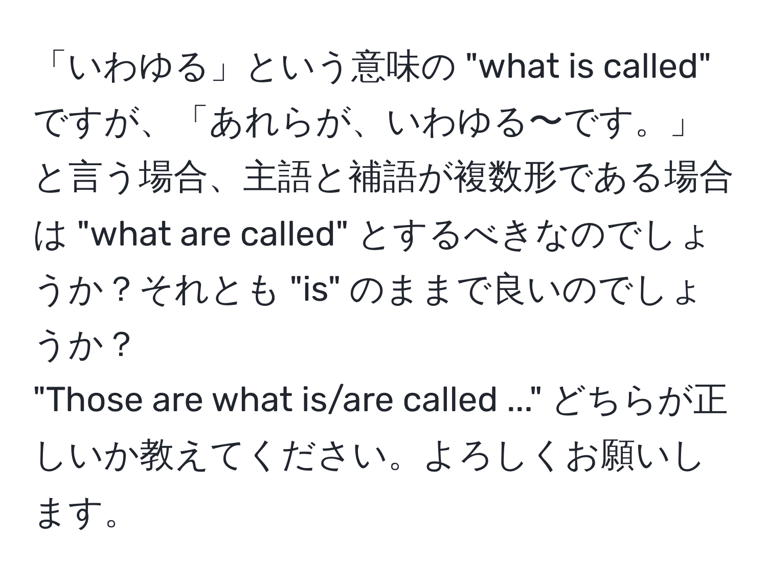 「いわゆる」という意味の "what is called" ですが、「あれらが、いわゆる〜です。」と言う場合、主語と補語が複数形である場合は "what are called" とするべきなのでしょうか？それとも "is" のままで良いのでしょうか？  
"Those are what is/are called ..." どちらが正しいか教えてください。よろしくお願いします。