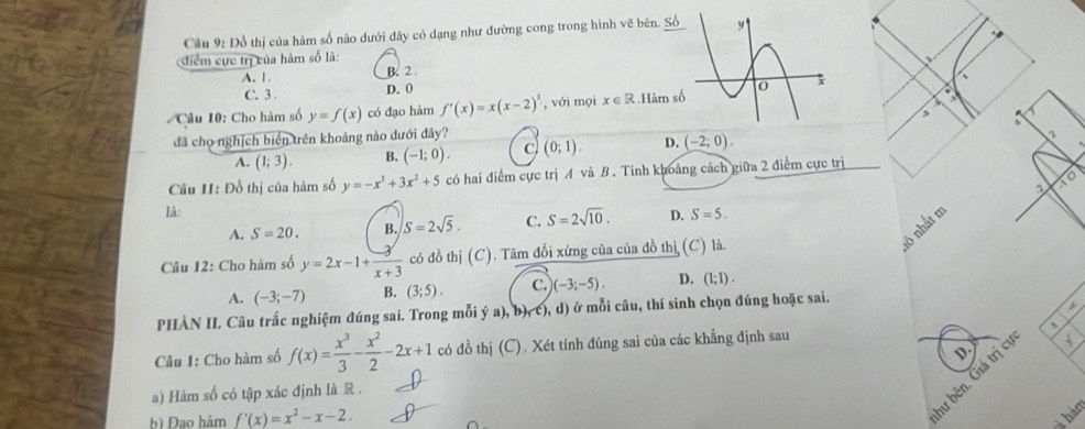 Cầu 9: Đồ thị của hàm số nào dưới đây có dạng như đường cong trong hình vẽ bên. Số
điểm cực trị của hàm số là:
A. 1. B. 2 
、
C. 3 . D. 0
Câu 10: Cho hàm số y=f(x) có đạo hàm f'(x)=x(x-2)^3 , với mọi x∈ R Hàm số
,
đã cho nghịch biển trên khoảng nào dưới đây? (0;1). D. (-2;0).
A. (1;3). B. (-1;0). c
Câu H: Đồ thị của hàm số y=-x^3+3x^2+5 có hai điểm cực trị A và B. Tính khoảng cách giữa 2 điểm cực trị
to
lâ:
A. S=20. B. S=2sqrt(5). C. S=2sqrt(10). D. S=5.
ở nhất m
Câu I2: Cho hàm số y=2x-1+ 3/x+3  có đồ thị (C). Tâm đối xứng của của đồ thị (C) là.
A. (-3;-7) B. (3;5). C. )(-3;-5). D. (1;1).
PHÀN IL Câu trấc nghiệm đúng sai. Trong mỗi ý a), b), c), d) ở mỗi câu, thí sinh chọn đúng hoặc sai.
Câu 1: Cho hàm số f(x)= x^3/3 - x^2/2 -2x+1 có đồ thị (C) . Xét tính đúng sai của các khẳng định sau 、
D.
hư bên. Giá trị cí
a) Hàm số có tập xác định là R .
b) Dạo hàm f'(x)=x^2-x-2.
hàm