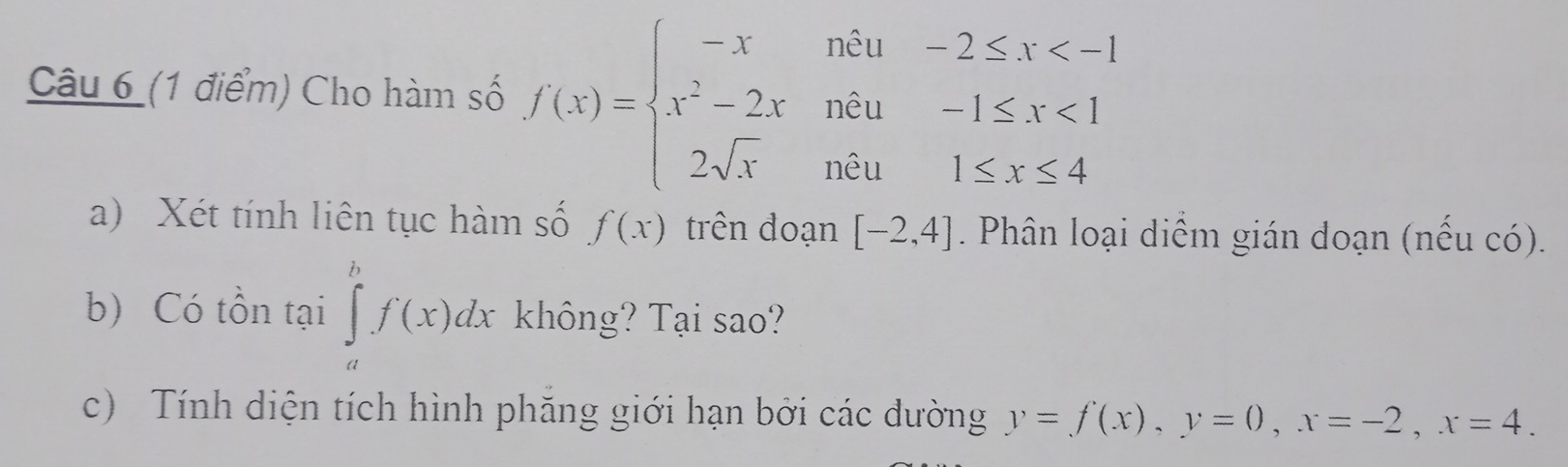 Cho hàm số f(x)=beginarrayl -xndu-2≤ x <1 2≤ x≤ 4endarray.
a) Xét tính liên tục hàm số f(x) trên đoạn [-2,4]. Phân loại diểm gián doạn (nếu có). 
b) Có tồn tại ∈tlimits _a^bf(x)dx không? Tại sao? 
c) Tính diện tích hình phăng giới hạn bởi các dường y=f(x), y=0, x=-2, x=4.