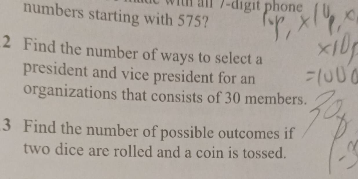 vith al 7-digit phone 
numbers starting with 575? 
2 Find the number of ways to select a 
president and vice president for an 
organizations that consists of 30 members. 
3 Find the number of possible outcomes if 
two dice are rolled and a coin is tossed.