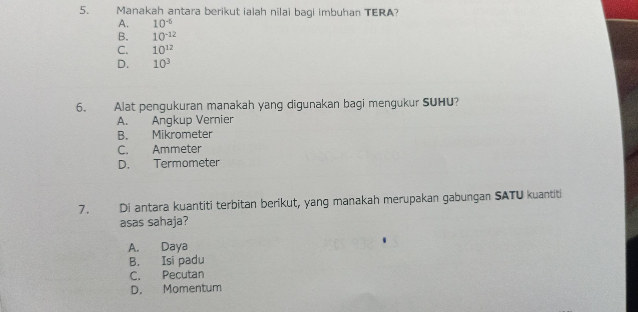 Manakah antara berikut ialah nilai bagi imbuhan TERA?
A. 10^(-6)
B. 10^(-12)
C. 10^(12)
D. 10^3
6. Alat pengukuran manakah yang digunakan bagi mengukur SUHU?
A. Angkup Vernier
B. Mikrometer
C. Ammeter
D. Termometer
7. Di antara kuantiti terbitan berikut, yang manakah merupakan gabungan SATU kuantiti
asas sahaja?
A. Daya
B. Isi padu
C. Pecutan
D. Momentum