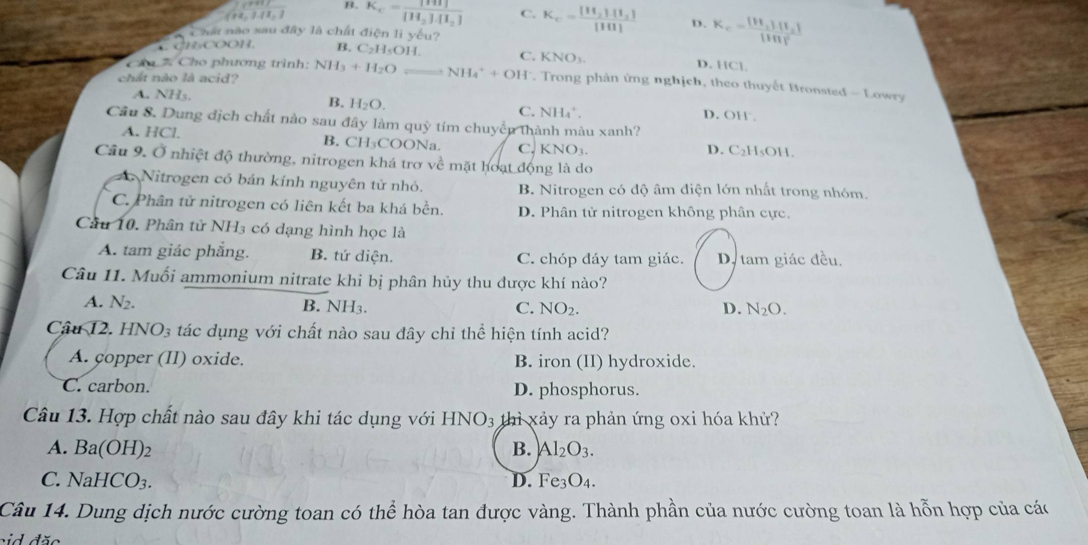 B. K_c=frac [HI][H_2]· [I_2]
=1.11,
C. K_c=frac [H_2]· [I_2][HI] D. K_c=frac [H_2][I_2][HI]^2
Chất nào sau đây là chất điện li yếu?
C CHCOOH,
B. C_2H_5OH.
C. KNO_3 D. HCl
chất nào là acid?
ăa 7 Cho phương trình: NH_3+H_2O NH_4^(++OH^-). Trong phản ứng nghịch, theo thuyết Bronsted - Lowry
B. H_2O.
A. NH₃. D. OH .
C. NH_4^(+.
Câu S. Dung địch chất nào sau đây làm quỳ tím chuyền thành màu xanh?
A. HCl. B. CH₃COONa. C. KNO₃.
D. C_2)H_5OH
Câu 9. Ở nhiệt độ thường, nitrogen khá trơ về mặt hoạt động là do
A. Nitrogen có bán kính nguyên tử nhỏ.
B. Nitrogen có độ âm điện lớn nhất trong nhóm.
C. Phân tử nitrogen có liên kết ba khá bền.
D. Phân tử nitrogen không phân cực.
Câu 10. Phân tử NH3 có dạng hình học là
A. tam giác phắng. B. tứ diện. D. tam giác đều.
C. chóp đáy tam giác.
Câu 11. Muối ammonium nitrate khi bị phân hủy thu được khí nào?
A. N2. B. NH_3
C. NO_2. D. N_2O.
Câu 12. HNO_3 tác dụng với chất nào sau đây chỉ thể hiện tính acid?
A. copper (II) oxide. B. iron (II) hydroxide.
C. carbon. D. phosphorus.
Câu 13. Hợp chất nào sau đây khi tác dụng với HNO_3 thì xảy ra phản ứng oxi hóa khử?
A. B a(OH) B. Al_2O_3.
C. N NaHCO_3. D. Fe_3O_4.
Câu 14. Dung dịch nước cường toan có thể hòa tan được vàng. Thành phần của nước cường toan là hỗn hợp của các
sid đặc