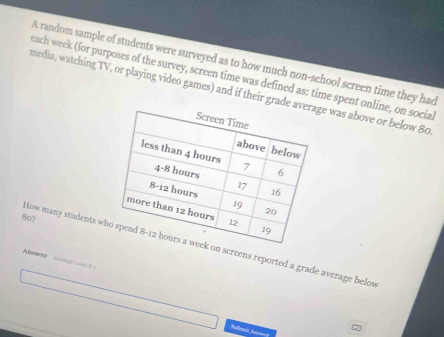 A random sample of students were surveyed as to how much non-school screen time they had 
each week (for purposes of the survey, screen time was defined as: time spent online, on social 
media, watching TV, or playing video games) and if their grade e was above or below 80
8o? 
How many students wn screens reported a grade average below 
Answer Anenghsout of s 
Sinbet A