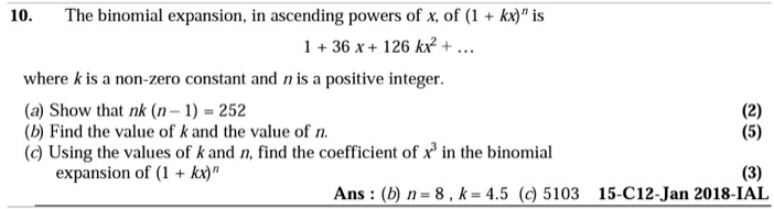 The binomial expansion, in ascending powers of x, of (1+kx)^n is
1+36x+126kx^2+... 
where k is a non-zero constant and n is a positive integer. 
(a) Show that nk (n-1)=252 (2) 
(b) Find the value of k and the value of n. (5) 
(c) Using the values of k and n, find the coefficient of x^3 in the binomial 
expansion of (1+kx)^n (3) 
Ans : (b) n=8, k=4.5 (c) 5103 15-C12-Jan 2018-IAL