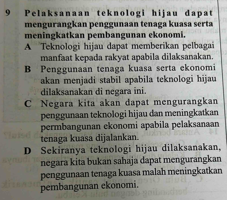 Pelaksanaan teknologi hijau dapat
mengurangkan penggunaan tenaga kuasa serta
meningkatkan pembangunan ekonomi.
A Teknologi hijau dapat memberikan pelbagai
manfaat kepada rakyat apabila dilaksanakan.
B Penggunaan tenaga kuasa serta ekonomi
akan menjadi stabil apabila teknologi hijau
dilaksanakan di negara ini.
C Negara kita akan dapat mengurangkan
penggunaan teknologi hijau dan meningkatkan
permbangunan ekonomi apabila pelaksanaan
tenaga kuasa dijalankan.
D Sekiranya teknologi hijau dilaksanakan,
negara kita bukan sahaja dapat mengurangkan
penggunaan tenaga kuasa malah meningkatkan
pembangunan ekonomi.