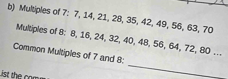 Multiples of 7 : 7, 14, 21, 28, 35, 42, 49, 56, 63, 70
Multiples of 8 : 8 16, 24, 32, 40, 48, 56, 64, 72, 80... 
_ 
Common Multiples of 7 and 8 : 
List the com