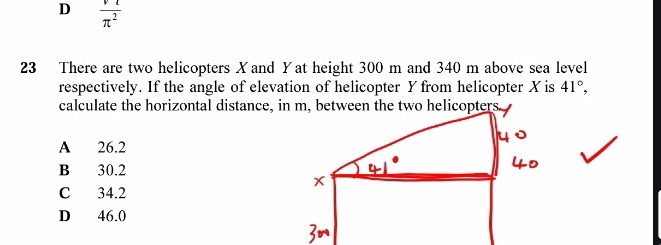 D  vl/π^2 
23 There are two helicopters Xand Yat height 300 m and 340 m above sea level
respectively. If the angle of elevation of helicopter Y from helicopter X is 41°, 
calculate the horizontal distance, in m, between the two helicopters
A 26.2
B 30.2
C 34.2
D 46.0