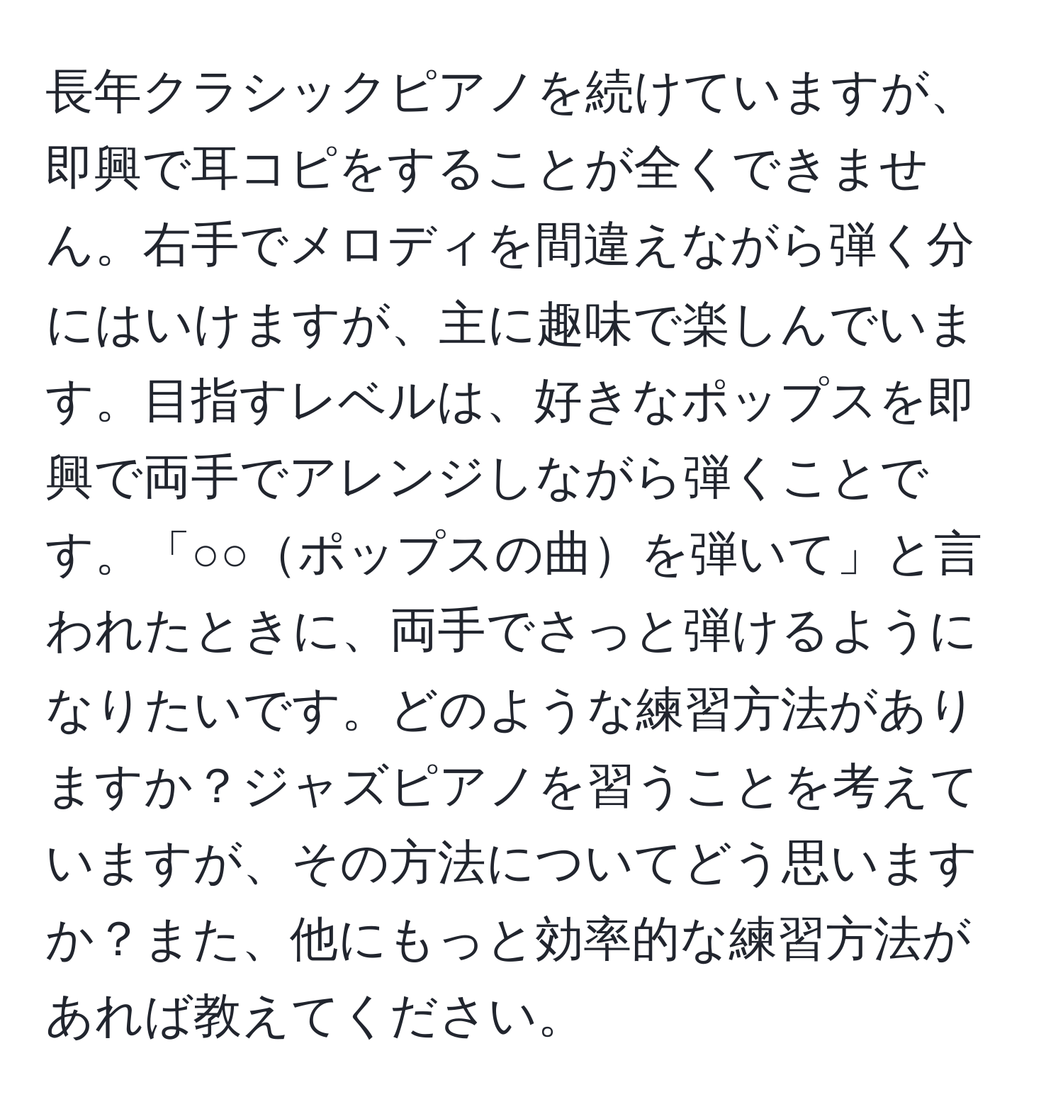 長年クラシックピアノを続けていますが、即興で耳コピをすることが全くできません。右手でメロディを間違えながら弾く分にはいけますが、主に趣味で楽しんでいます。目指すレベルは、好きなポップスを即興で両手でアレンジしながら弾くことです。「○○ポップスの曲を弾いて」と言われたときに、両手でさっと弾けるようになりたいです。どのような練習方法がありますか？ジャズピアノを習うことを考えていますが、その方法についてどう思いますか？また、他にもっと効率的な練習方法があれば教えてください。