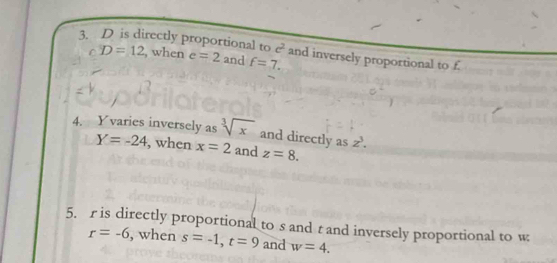 D is directly proportional to c^2 and inversely proportional to f. 
C D=12 , when e=2 and f=7. 
4. Y varies inversely as sqrt[3](x) and directly as z^3.
Y=-24 , when x=2 and z=8. 
5. r is directly proportional to s and t and inversely proportional to w
r=-6 , when s=-1, t=9 and w=4.