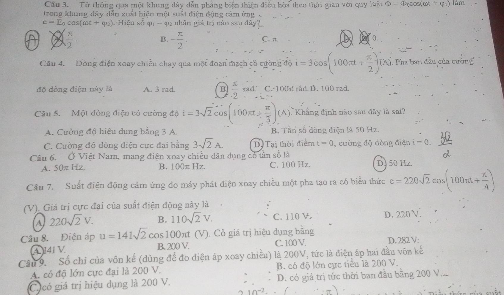 Từ thông qua một khung dây dẫn phẳng biến thiên điều hòa theo thời gian với quy luật Phi =Phi _Qcos (omega t+varphi _1) làm
trong khung dây dẫn xuất hiện một suất điện động cảm ứng .
e=E_0cos (omega t+varphi _2) Hiệu số varphi _1-varphi _2 nhận giá trị nào sau đây?
 π /2 .
B. - π /2 . C. π. 0.
Câu 4. Dòng điện xoay chiều chạy qua một đoạn mạch có cường độ i=3cos (100π t+ π /2 )(A). Pha ban đầu của cường
độ dòng điện này là A. 3 rad B  π /2 rad· C. 100π råd D. 100 rad.
Câu 5. Một dòng điện có cường độ i=3sqrt(2)cos (100π t±  π /3 ) (A). Khẳng định nào sau đây là sai?
A. Cường độ hiệu dụng bằng 3 A. B. Tần số dòng điện là 50 Hz.
C. Cường độ dòng điện cực đại bằng 3sqrt(2)A. D.Tại thời điểm t=0 , cường độ dòng điện i=0.
Câu 6. Ở Việt Nam, mạng điện xoay chiều dân dụng có tần số là
A. 50π Hz. B. 100π Hz. C. 100 Hz. D. 50 Hz.
Câu 7. Suất điện động cảm ứng do máy phát điện xoay chiều một pha tạo ra có biểu thức e=220sqrt(2)cos (100π t+ π /4 )
(V). Giá trị cực đại của suất điện động này là
a 220sqrt(2)V.
B. 110sqrt(2)V. C. 110 V D. 220 V.
Câu 8.  Điện áp u=141sqrt(2) cos100π (V). Cỏ giá trị hiệu dụng bằng
C. 100 V.
A 141 V. B. 200 V. D. 282 V:
Câu 9. Số chỉ của vôn kế (dùng để đo điện áp xoay chiều) là 200V, tức là điện áp hai đầu vôn kế
A. có độ lớn cực đại là 200 V. B. có độ lớn cực tiểu là 200 V.
C. có giá trị hiệu dụng là 200 V. D. có giá trị tức thời ban đầu bằng 200 V.
10^(-2)· (...)
nất