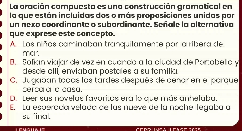 La oración compuesta es una construcción gramatical en
la que están incluidas dos o más proposiciones unidas por
un nexo coordinante o subordinante. Señale la alternativa
que exprese este concepto.
A. Los niños caminaban tranquilamente por la ribera del
mar.
B. Solían viajar de vez en cuando a la ciudad de Portobello y
desde allí, enviaban postales a su familia.
C. Jugaban todas las tardes después de cenar en el parque
cerca a la casa.
D. Leer sus novelas favoritas era lo que más anhelaba.
E. La esperada velada de las nueve de la noche llegaba a
su final.
CepruNsA ILFAse 2025