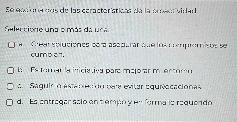 Selecciona dos de las características de la proactividad
Seleccione una o más de una:
a. Crear soluciones para asegurar que los compromisos se
cumplan.
b. Es tomar la iniciativa para mejorar mi entorno.
c. Seguir lo establecido para evitar equivocaciones.
d. Es entregar solo en tiempo y en forma lo requerido.