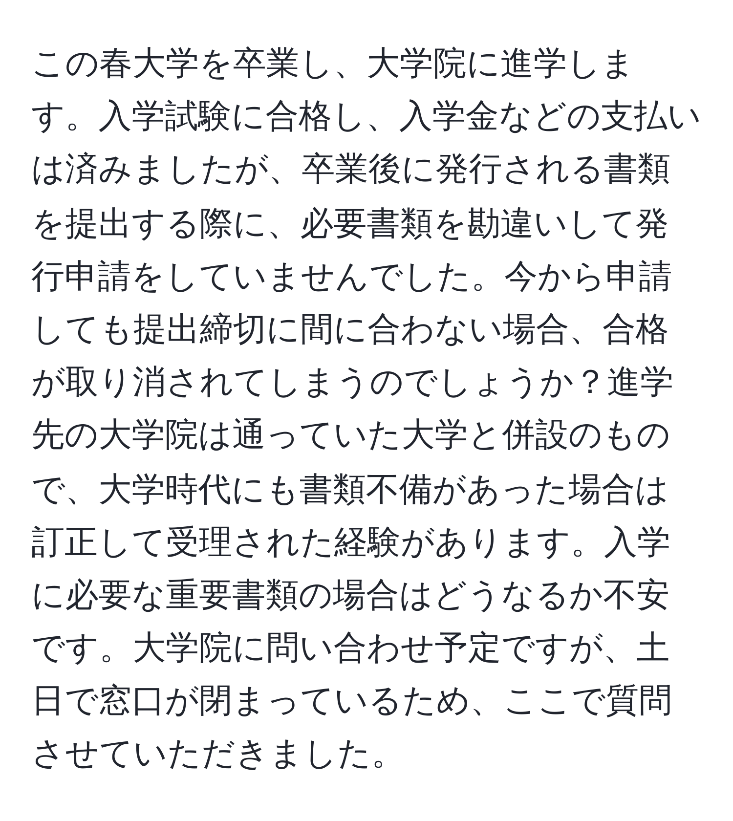 この春大学を卒業し、大学院に進学します。入学試験に合格し、入学金などの支払いは済みましたが、卒業後に発行される書類を提出する際に、必要書類を勘違いして発行申請をしていませんでした。今から申請しても提出締切に間に合わない場合、合格が取り消されてしまうのでしょうか？進学先の大学院は通っていた大学と併設のもので、大学時代にも書類不備があった場合は訂正して受理された経験があります。入学に必要な重要書類の場合はどうなるか不安です。大学院に問い合わせ予定ですが、土日で窓口が閉まっているため、ここで質問させていただきました。