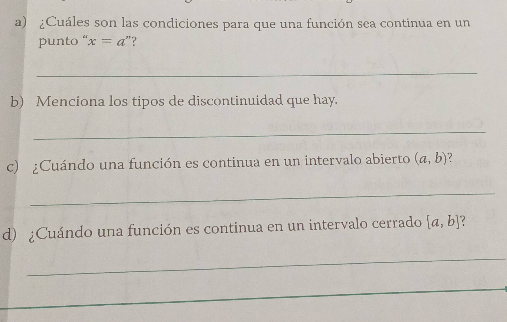 ¿Cuáles son las condiciones para que una función sea continua en un 
punto “ x=a "? 
_ 
b) Menciona los tipos de discontinuidad que hay. 
_ 
c) ¿Cuándo una función es continua en un intervalo abierto (a,b)
_ 
d) ¿Cuándo una función es continua en un intervalo cerrado [a,b]
_ 
_