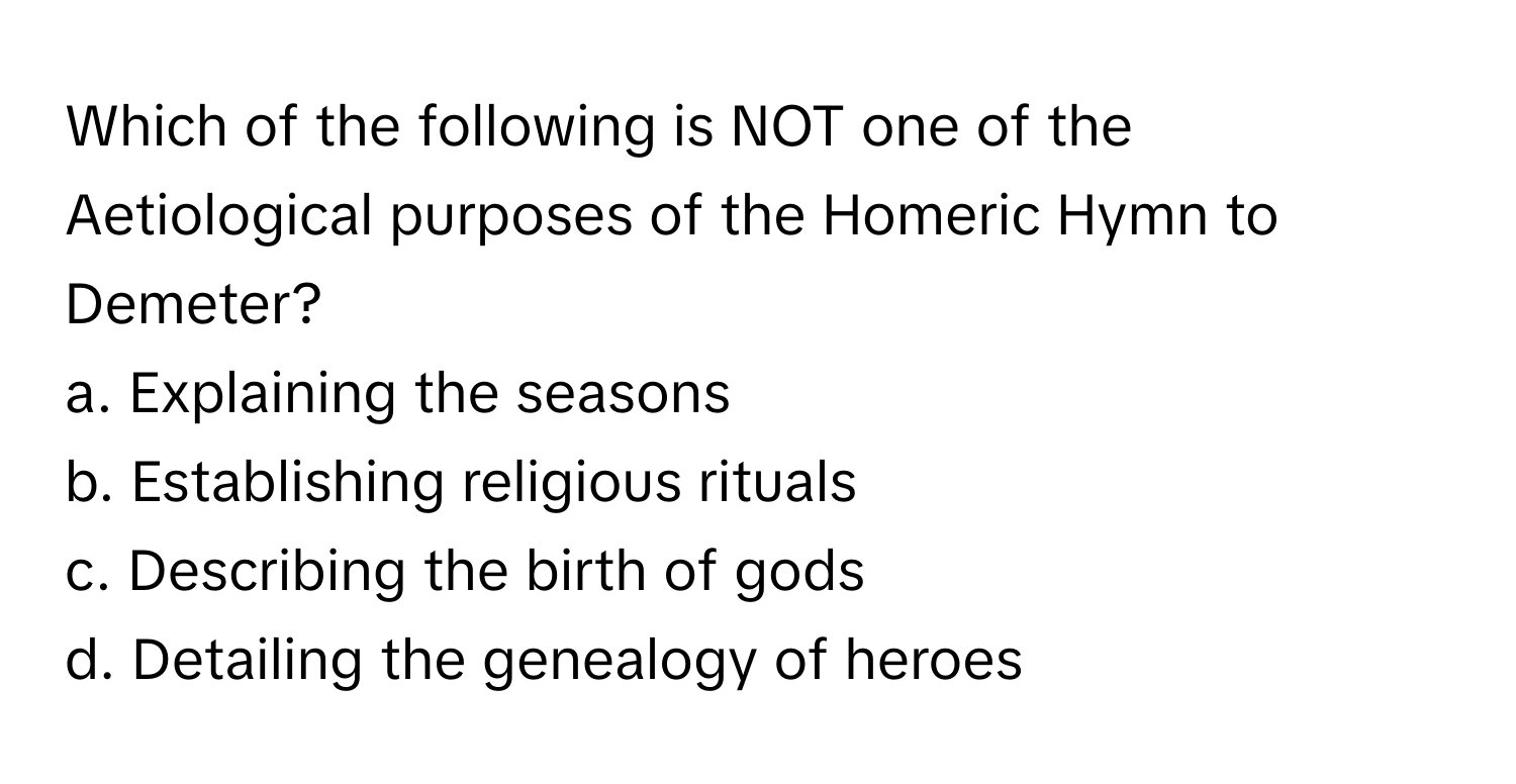 Which of the following is NOT one of the Aetiological purposes of the Homeric Hymn to Demeter?

a. Explaining the seasons
b. Establishing religious rituals
c. Describing the birth of gods
d. Detailing the genealogy of heroes