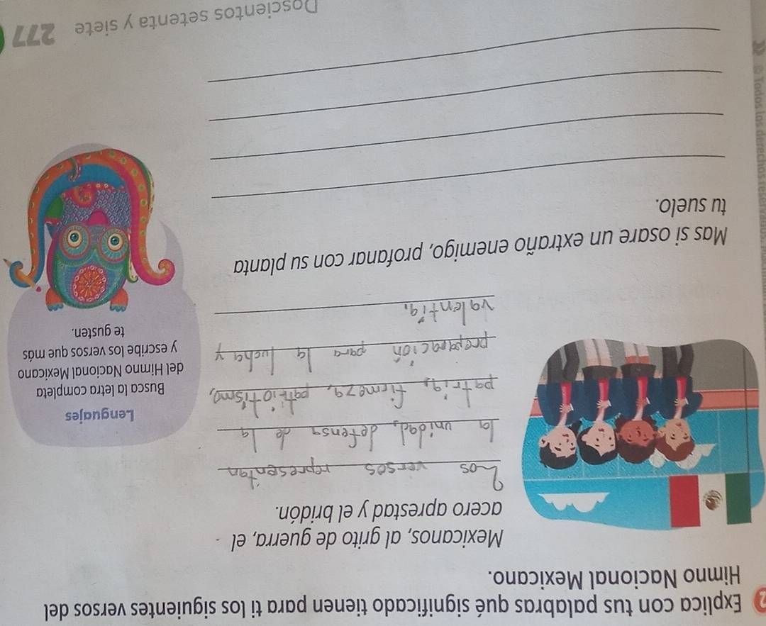 Explica con tus palabras qué significado tienen para ti los siguientes versos del 
Himno Nacional Mexicano. 
Mexicanos, al grito de guerra, el - 
cero aprestad y el bridón. 
_ 
_ 
Lenguajes 
_Busca la letra completa 
del Himno Nacional Mexicano 
_y escribe los versos que más 
_ 
te gusten. 
Mas si osare un extraño enemigo, profanar con su planta 
tu suelo. 
_ 
_ 
_ 
Doscientos setenta y siete 277