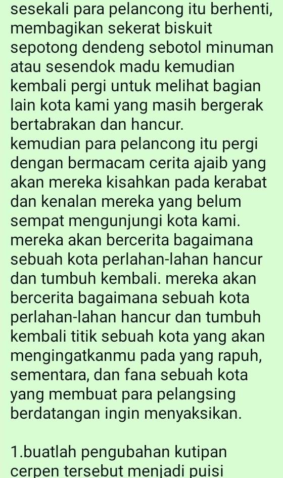 sesekali para pelancong itu berhenti, 
membagikan sekerat biskuit 
sepotong dendeng sebotol minuman 
atau sesendok madu kemudian 
kembali pergi untuk melihat bagian 
lain kota kami yang masih bergerak 
bertabrakan dan hancur. 
kemudian para pelancong itu pergi 
dengan bermacam cerita ajaib yang 
akan mereka kisahkan pada kerabat 
dan kenalan mereka yang belum 
sempat mengunjungi kota kami. 
mereka akan bercerita bagaimana 
sebuah kota perlahan-lahan hancur 
dan tumbuh kembali. mereka akan 
bercerita bagaimana sebuah kota 
perlahan-lahan hancur dan tumbuh 
kembali titik sebuah kota yang akan 
mengingatkanmu pada yang rapuh, 
sementara, dan fana sebuah kota 
yang membuat para pelangsing 
berdatangan ingin menyaksikan. 
1.buatlah pengubahan kutipan 
cerpen tersebut menjadi puisi