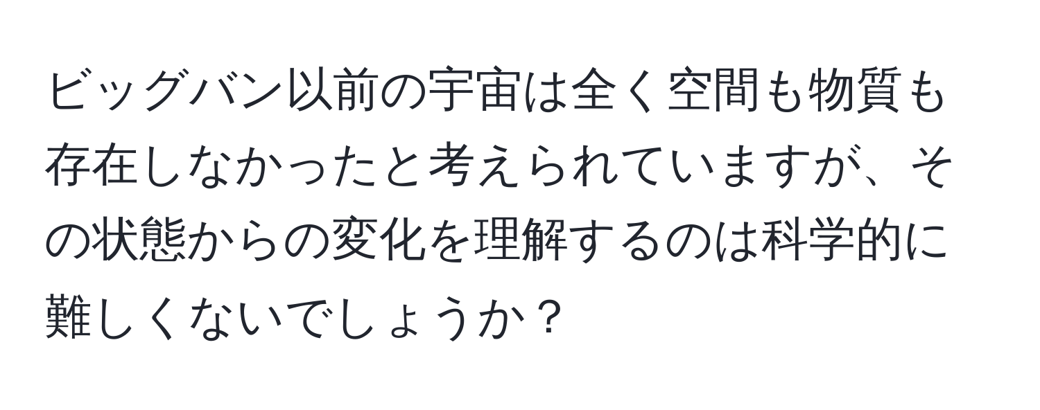 ビッグバン以前の宇宙は全く空間も物質も存在しなかったと考えられていますが、その状態からの変化を理解するのは科学的に難しくないでしょうか？