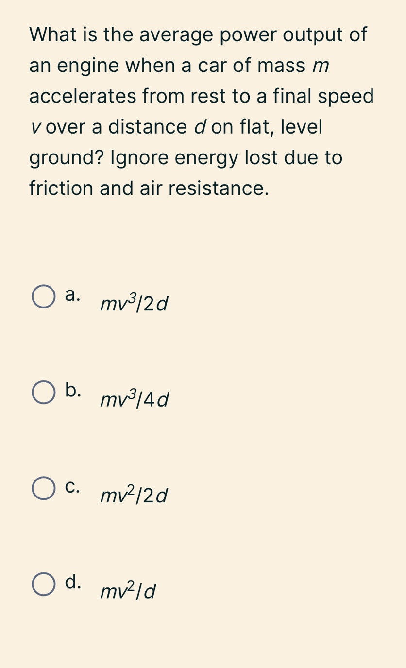 What is the average power output of
an engine when a car of mass m
accelerates from rest to a final speed
v over a distance d on flat, level
ground? Ignore energy lost due to
friction and air resistance.
a. mv^3/2d
b. mv^3/4d
C. mv^2/2d
d. mv^2/d