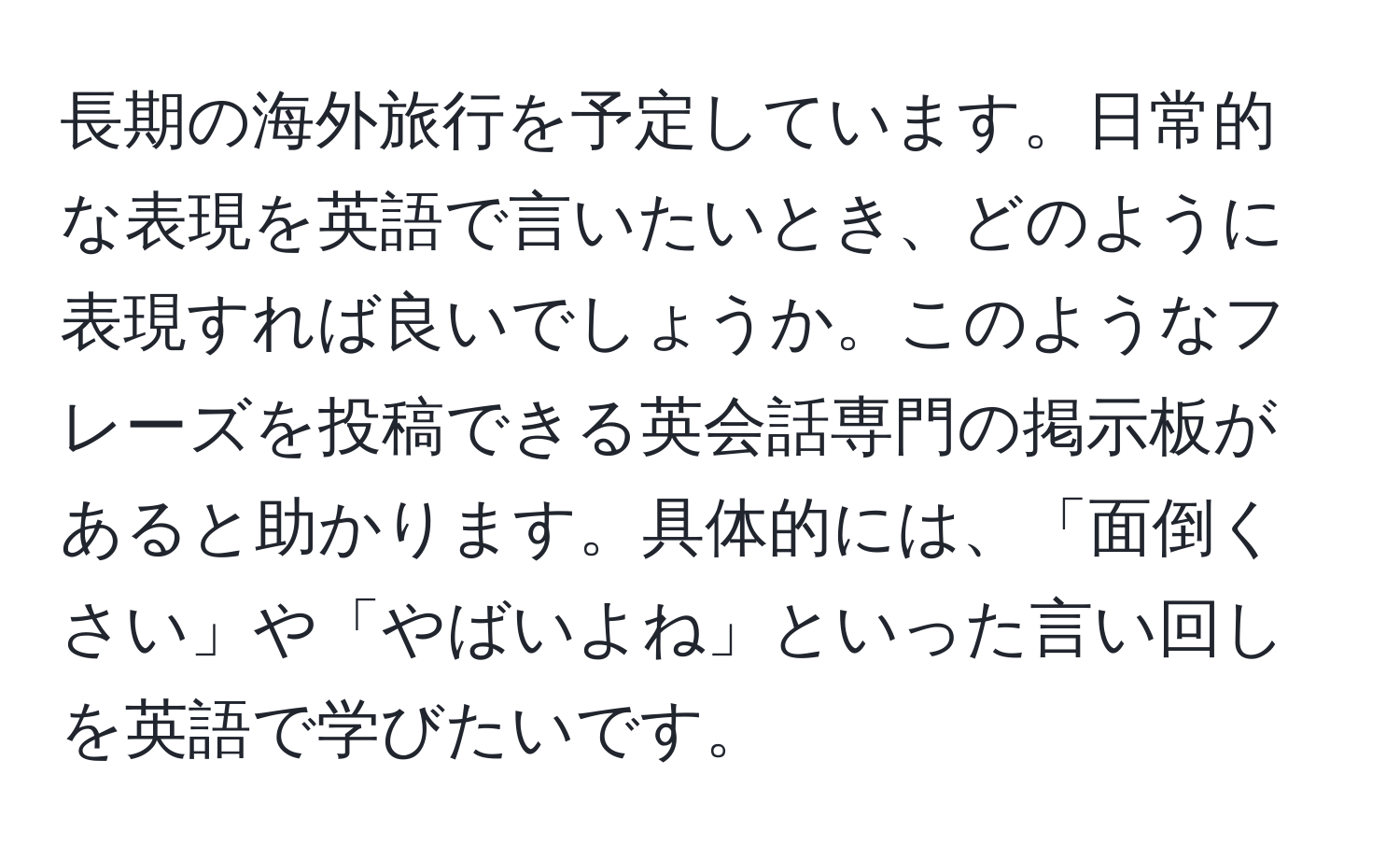 長期の海外旅行を予定しています。日常的な表現を英語で言いたいとき、どのように表現すれば良いでしょうか。このようなフレーズを投稿できる英会話専門の掲示板があると助かります。具体的には、「面倒くさい」や「やばいよね」といった言い回しを英語で学びたいです。