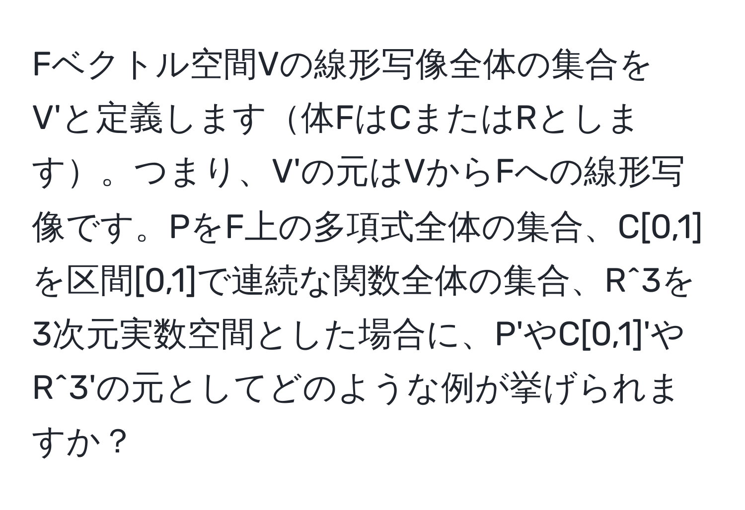 Fベクトル空間Vの線形写像全体の集合をV'と定義します体FはCまたはRとします。つまり、V'の元はVからFへの線形写像です。PをF上の多項式全体の集合、C[0,1]を区間[0,1]で連続な関数全体の集合、R^3を3次元実数空間とした場合に、P'やC[0,1]'やR^3'の元としてどのような例が挙げられますか？