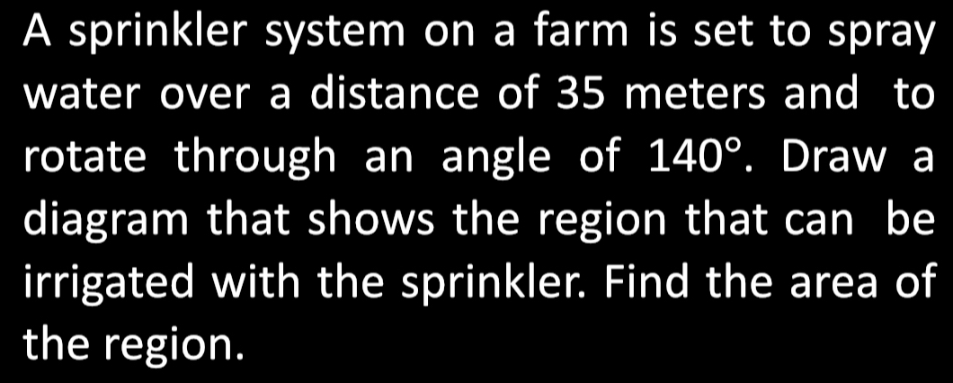 A sprinkler system on a farm is set to spray 
water over a distance of 35 meters and to 
rotate through an angle of 140°. Draw a 
diagram that shows the region that can be 
irrigated with the sprinkler. Find the area of 
the region.