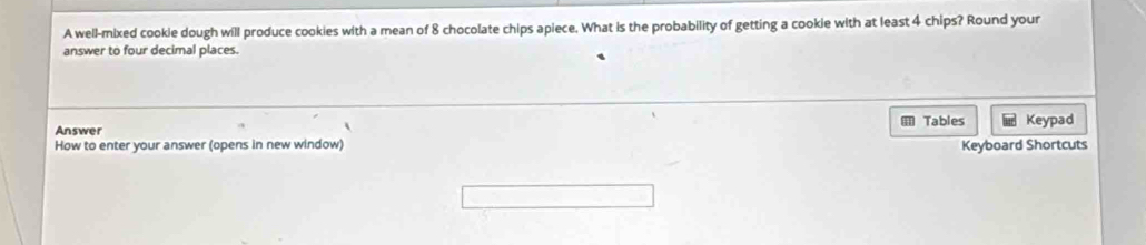 A well-mixed cookie dough will produce cookies with a mean of 8 chocolate chips apiece. What is the probability of getting a cookie with at least 4 chips? Round your 
answer to four decimal places. 
Answer Tables Keypad 
How to enter your answer (opens in new window) Keyboard Shortcuts