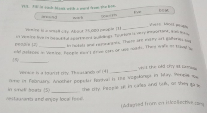 Fill in each blank with a word from the box. 
boat 
around work 
tourists live 
_there. Most people 
Venice is a small city. About 75,000 people (1) 
in Venice live in beautiful apartment buildings. Tourism is very important, and many 
people (2) in hotels and restaurants. There are many art galleries and 
old palaces in Venice, People don't drive cars or use roads. They walk or travel by 
(3) _. 
Venice is a tourist city. Thousands of (4) _visit the old city at carniva! 
time in February. Another popular festival is the Vogalonga in May. People row 
in small boats (5)_ 
the city. People sit in cafes and talk, or they go to 
restaurants and enjoy local food. 
(Adapted from en.is|collective.com)