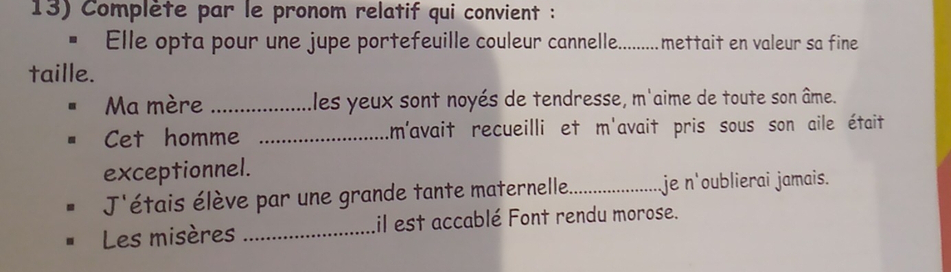 Complète par le pronom relatif qui convient : 
* Elle opta pour une jupe portefeuille couleur cannelle. c......... mettait en valeur sa fine 
taille. 
Ma mère _Eles yeux sont noyés de tendresse, m'aime de toute son âme. 
Cet homme _m'avait recueilli et m'avait pris sous son aile était 
exceptionnel. 
J'étais élève par une grande tante maternelle_ je n'oublierai jamais. 
Les misères _il est accablé Font rendu morose.