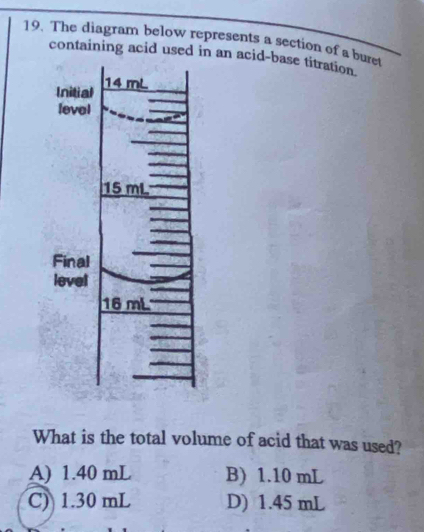 The diagram below represents a section of a bure
containing acid used in an acid-base titration.
What is the total volume of acid that was used?
A) 1.40 mL B) 1.10 mL
C) 1.30 mL D) 1.45 mL