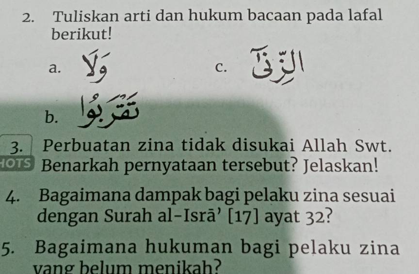 Tuliskan arti dan hukum bacaan pada lafal 
berikut! 
a. 
C. 
b. 
3. Perbuatan zina tidak disukai Allah Swt. 
Benarkah pernyataan tersebut? Jelaskan! 
4. Bagaimana dampak bagi pelaku zina sesuai 
dengan Surah al-Isrā’ [17] ayat 32? 
5. Bagaimana hukuman bagi pelaku zina 
vang belum menikah?