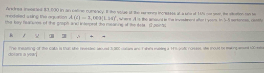 Andrea invested $3,000 in an online currency. If the value of the currency increases at a rate of 14% per year, the situation can be 
modeled using the equation A(t)=3,000(1.14)^t , where A is the amount in the investment after t years. In 3-5 sentences, identify 
the key features of the graph and interpret the meaning of the data. (2 points) 
B I u √ 
The meaning of the data is that she invested around 3,000 dollars and if she's making a 14% profit increase, she should be making around 400 extra
dollars a year. I