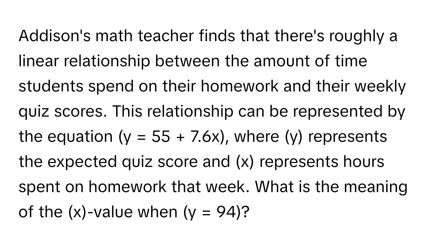 Addison's math teacher finds that there's roughly a linear relationship between the amount of time students spend on their homework and their weekly quiz scores. This relationship can be represented by the equation (y = 55 + 7.6x), where (y) represents the expected quiz score and (x) represents hours spent on homework that week. What is the meaning of the (x)-value when (y = 94)?