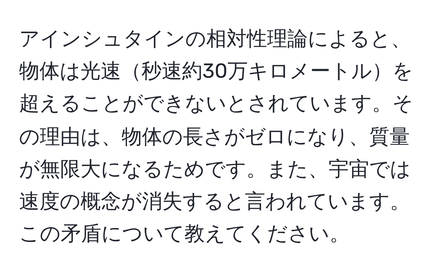 アインシュタインの相対性理論によると、物体は光速秒速約30万キロメートルを超えることができないとされています。その理由は、物体の長さがゼロになり、質量が無限大になるためです。また、宇宙では速度の概念が消失すると言われています。この矛盾について教えてください。